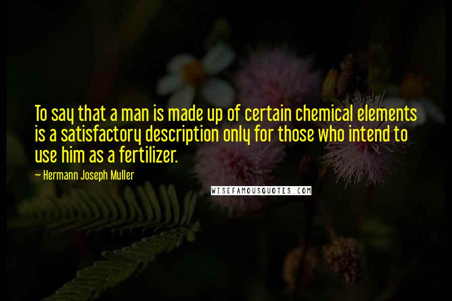 Hermann Joseph Muller Quotes: To say that a man is made up of certain chemical elements is a satisfactory description only for those who intend to use him as a fertilizer.