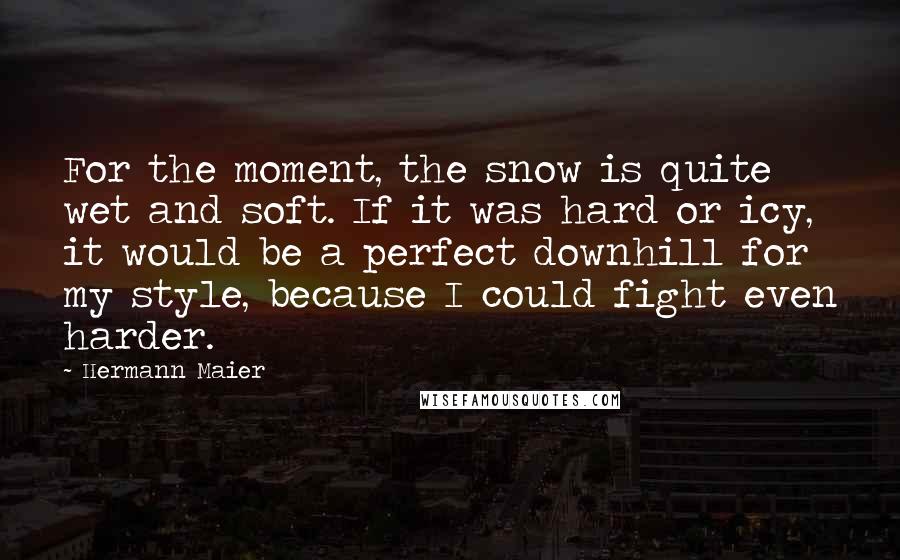 Hermann Maier Quotes: For the moment, the snow is quite wet and soft. If it was hard or icy, it would be a perfect downhill for my style, because I could fight even harder.
