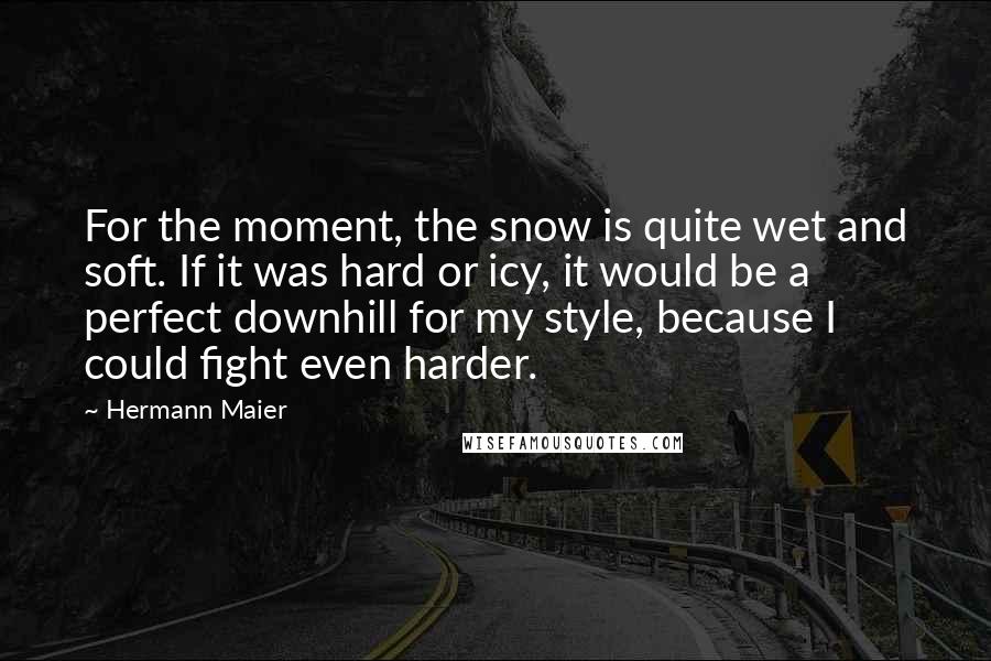 Hermann Maier Quotes: For the moment, the snow is quite wet and soft. If it was hard or icy, it would be a perfect downhill for my style, because I could fight even harder.