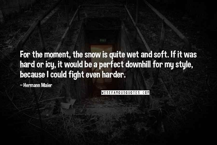 Hermann Maier Quotes: For the moment, the snow is quite wet and soft. If it was hard or icy, it would be a perfect downhill for my style, because I could fight even harder.