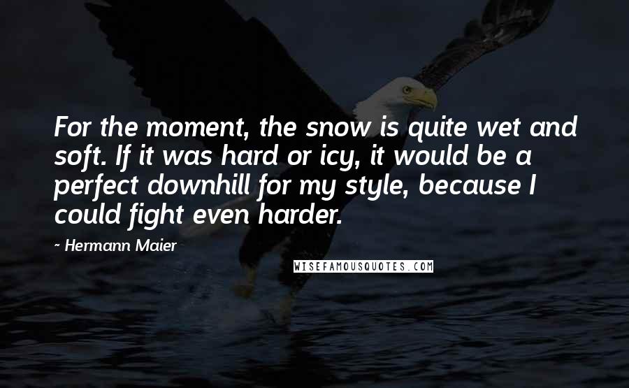 Hermann Maier Quotes: For the moment, the snow is quite wet and soft. If it was hard or icy, it would be a perfect downhill for my style, because I could fight even harder.