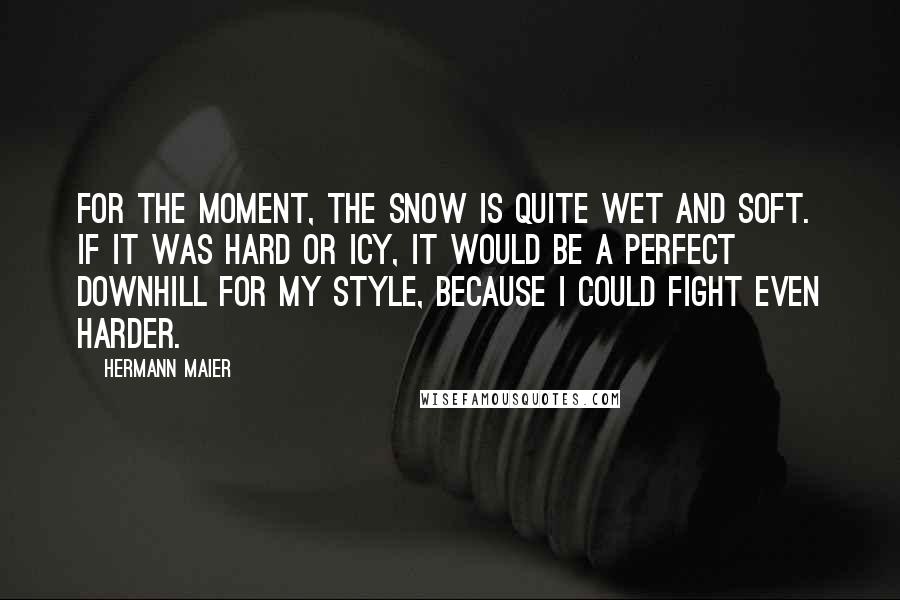 Hermann Maier Quotes: For the moment, the snow is quite wet and soft. If it was hard or icy, it would be a perfect downhill for my style, because I could fight even harder.