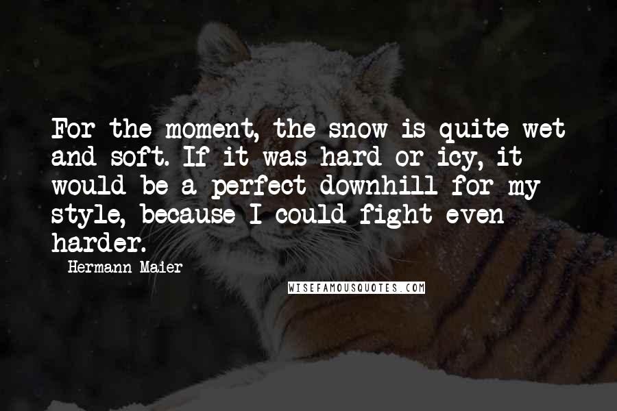 Hermann Maier Quotes: For the moment, the snow is quite wet and soft. If it was hard or icy, it would be a perfect downhill for my style, because I could fight even harder.