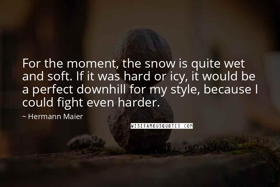 Hermann Maier Quotes: For the moment, the snow is quite wet and soft. If it was hard or icy, it would be a perfect downhill for my style, because I could fight even harder.