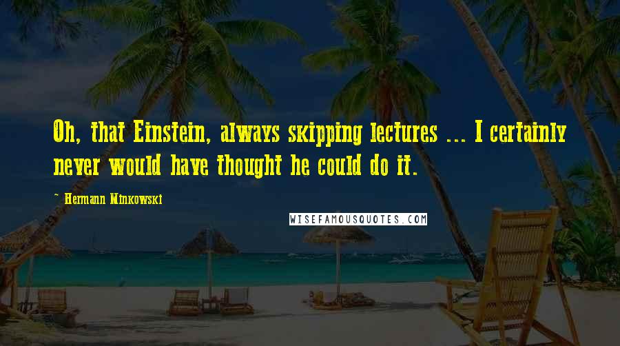 Hermann Minkowski Quotes: Oh, that Einstein, always skipping lectures ... I certainly never would have thought he could do it.