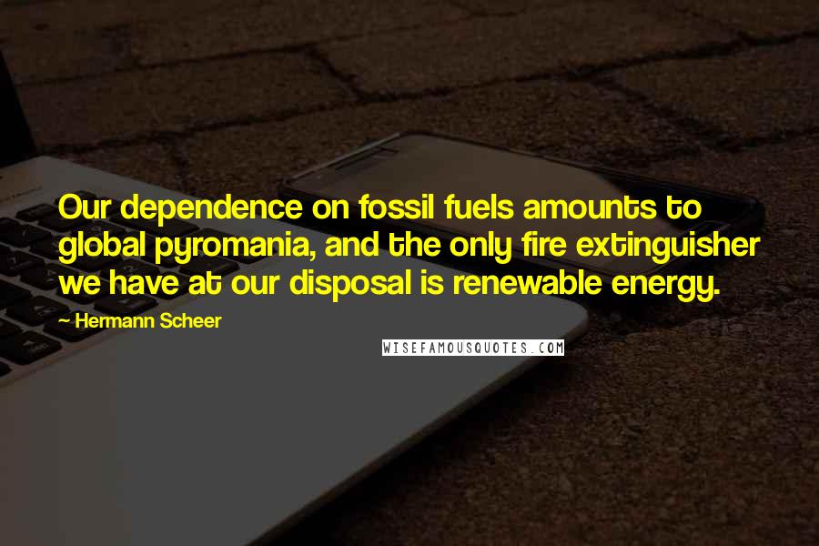 Hermann Scheer Quotes: Our dependence on fossil fuels amounts to global pyromania, and the only fire extinguisher we have at our disposal is renewable energy.