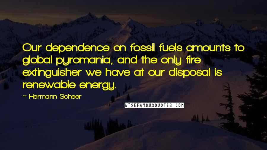 Hermann Scheer Quotes: Our dependence on fossil fuels amounts to global pyromania, and the only fire extinguisher we have at our disposal is renewable energy.