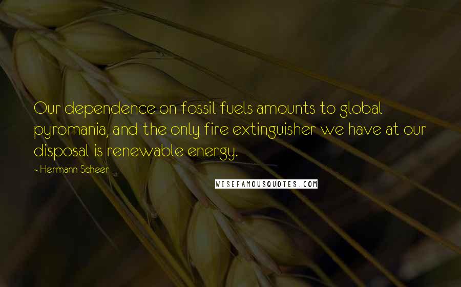 Hermann Scheer Quotes: Our dependence on fossil fuels amounts to global pyromania, and the only fire extinguisher we have at our disposal is renewable energy.