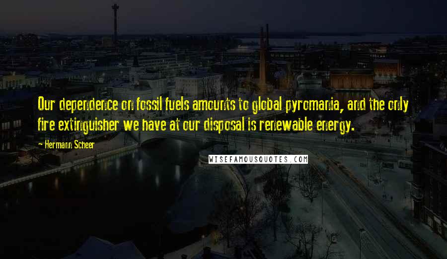 Hermann Scheer Quotes: Our dependence on fossil fuels amounts to global pyromania, and the only fire extinguisher we have at our disposal is renewable energy.