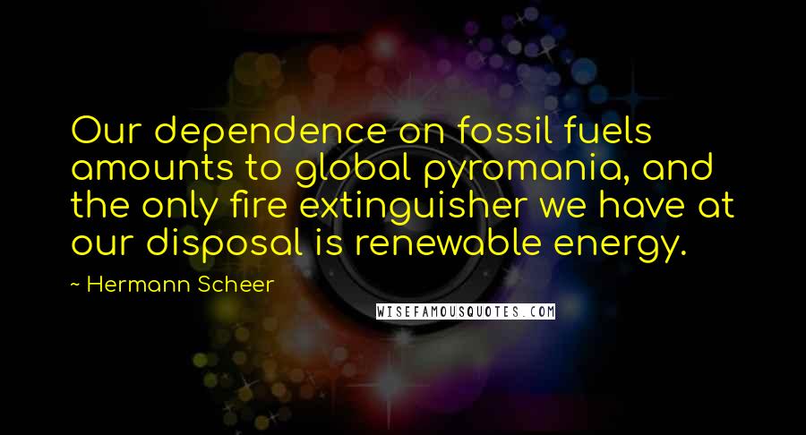 Hermann Scheer Quotes: Our dependence on fossil fuels amounts to global pyromania, and the only fire extinguisher we have at our disposal is renewable energy.