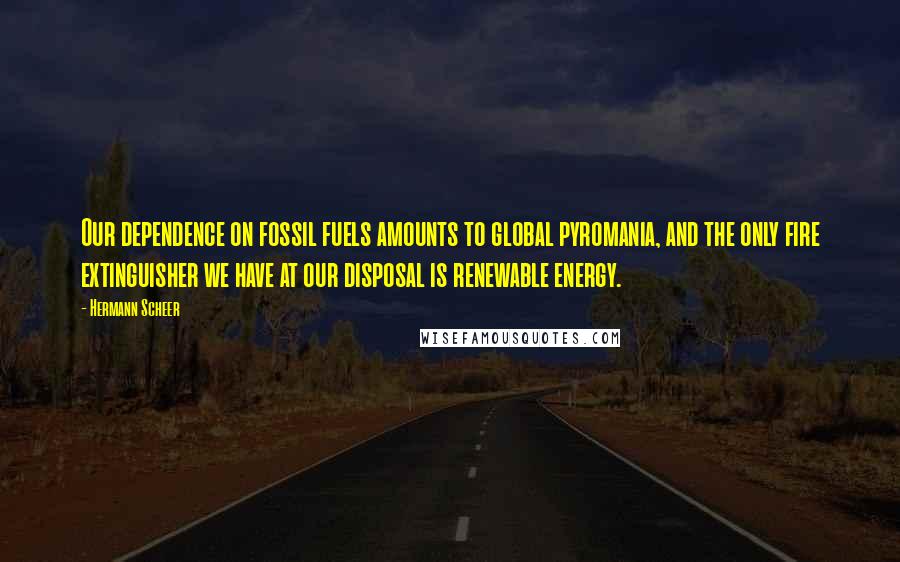 Hermann Scheer Quotes: Our dependence on fossil fuels amounts to global pyromania, and the only fire extinguisher we have at our disposal is renewable energy.