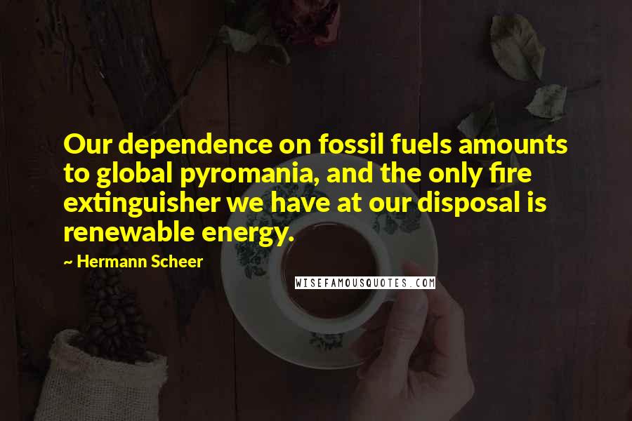 Hermann Scheer Quotes: Our dependence on fossil fuels amounts to global pyromania, and the only fire extinguisher we have at our disposal is renewable energy.