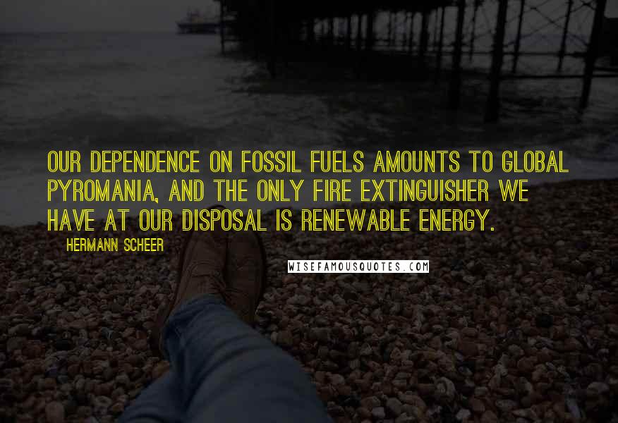 Hermann Scheer Quotes: Our dependence on fossil fuels amounts to global pyromania, and the only fire extinguisher we have at our disposal is renewable energy.