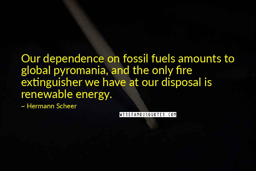 Hermann Scheer Quotes: Our dependence on fossil fuels amounts to global pyromania, and the only fire extinguisher we have at our disposal is renewable energy.