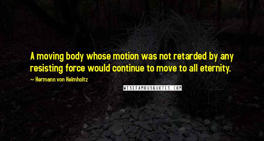 Hermann Von Helmholtz Quotes: A moving body whose motion was not retarded by any resisting force would continue to move to all eternity.