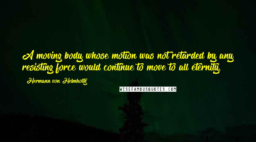 Hermann Von Helmholtz Quotes: A moving body whose motion was not retarded by any resisting force would continue to move to all eternity.