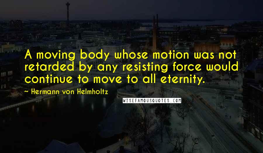 Hermann Von Helmholtz Quotes: A moving body whose motion was not retarded by any resisting force would continue to move to all eternity.