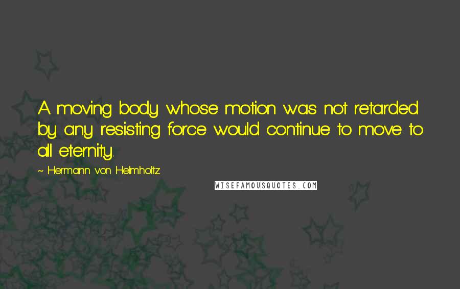 Hermann Von Helmholtz Quotes: A moving body whose motion was not retarded by any resisting force would continue to move to all eternity.