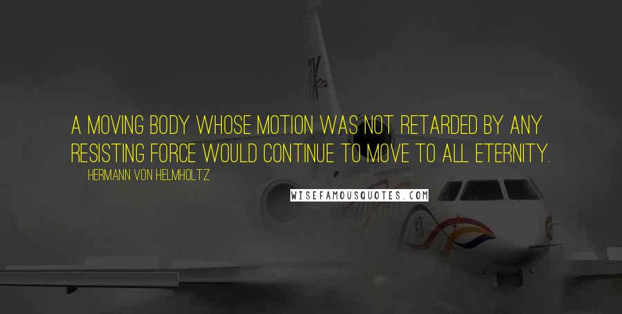 Hermann Von Helmholtz Quotes: A moving body whose motion was not retarded by any resisting force would continue to move to all eternity.