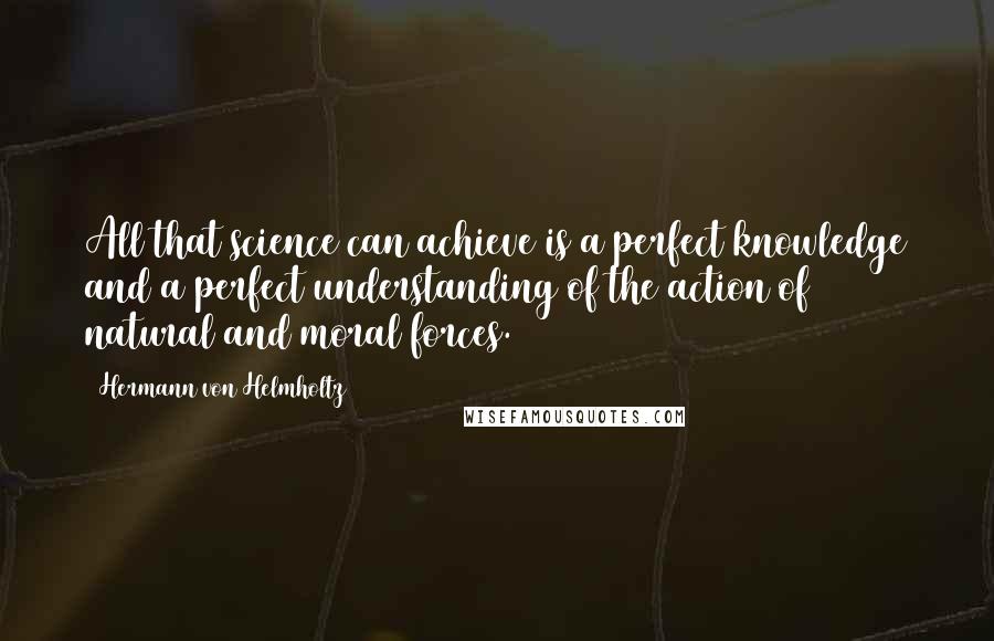 Hermann Von Helmholtz Quotes: All that science can achieve is a perfect knowledge and a perfect understanding of the action of natural and moral forces.