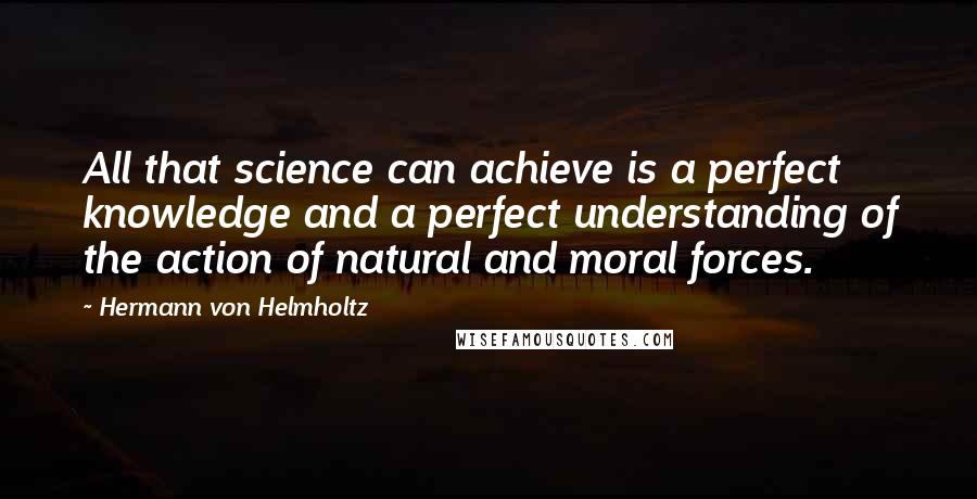 Hermann Von Helmholtz Quotes: All that science can achieve is a perfect knowledge and a perfect understanding of the action of natural and moral forces.