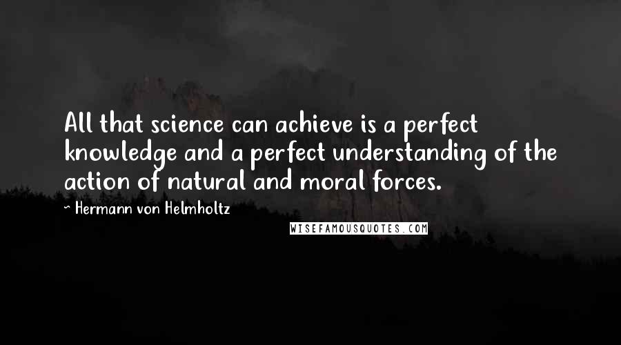 Hermann Von Helmholtz Quotes: All that science can achieve is a perfect knowledge and a perfect understanding of the action of natural and moral forces.