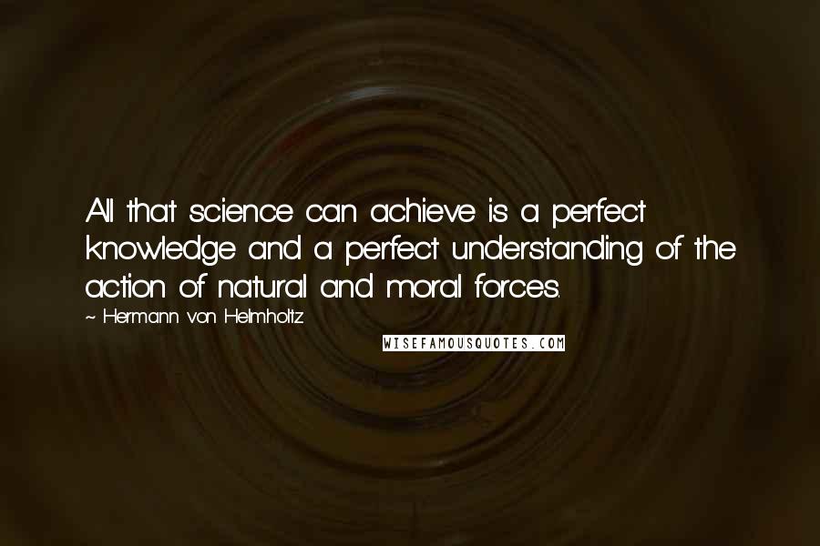 Hermann Von Helmholtz Quotes: All that science can achieve is a perfect knowledge and a perfect understanding of the action of natural and moral forces.