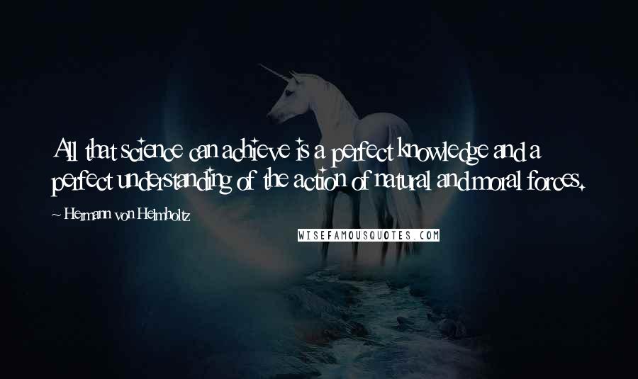 Hermann Von Helmholtz Quotes: All that science can achieve is a perfect knowledge and a perfect understanding of the action of natural and moral forces.