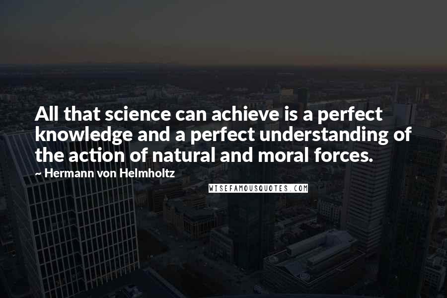 Hermann Von Helmholtz Quotes: All that science can achieve is a perfect knowledge and a perfect understanding of the action of natural and moral forces.