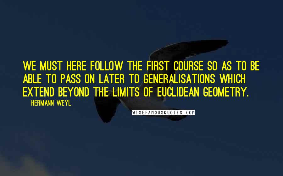 Hermann Weyl Quotes: We must here follow the first course so as to be able to pass on later to generalisations which extend beyond the limits of Euclidean geometry.