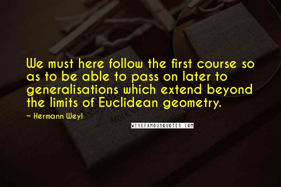 Hermann Weyl Quotes: We must here follow the first course so as to be able to pass on later to generalisations which extend beyond the limits of Euclidean geometry.