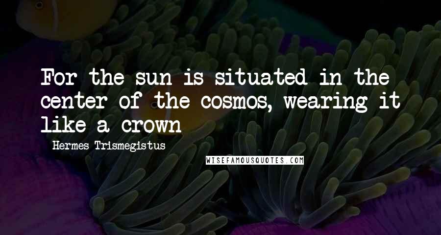 Hermes Trismegistus Quotes: For the sun is situated in the center of the cosmos, wearing it like a crown