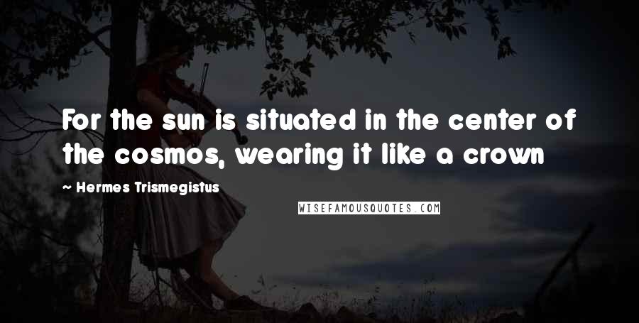 Hermes Trismegistus Quotes: For the sun is situated in the center of the cosmos, wearing it like a crown