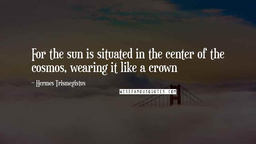 Hermes Trismegistus Quotes: For the sun is situated in the center of the cosmos, wearing it like a crown