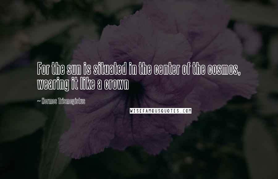 Hermes Trismegistus Quotes: For the sun is situated in the center of the cosmos, wearing it like a crown