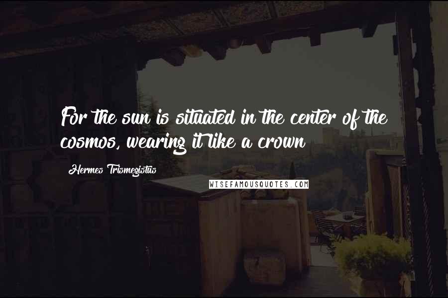 Hermes Trismegistus Quotes: For the sun is situated in the center of the cosmos, wearing it like a crown