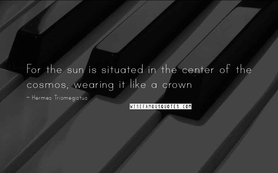 Hermes Trismegistus Quotes: For the sun is situated in the center of the cosmos, wearing it like a crown