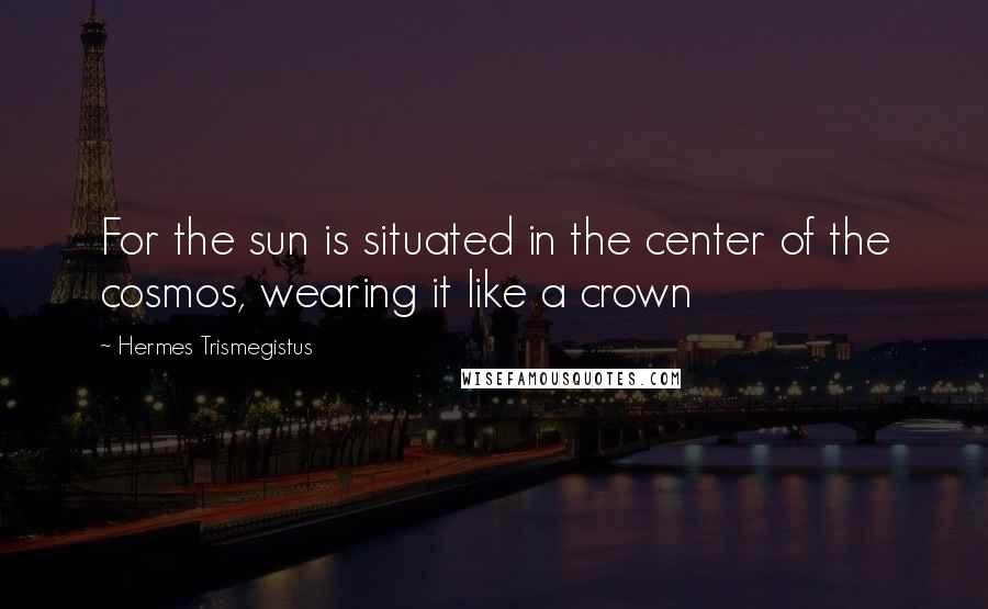 Hermes Trismegistus Quotes: For the sun is situated in the center of the cosmos, wearing it like a crown