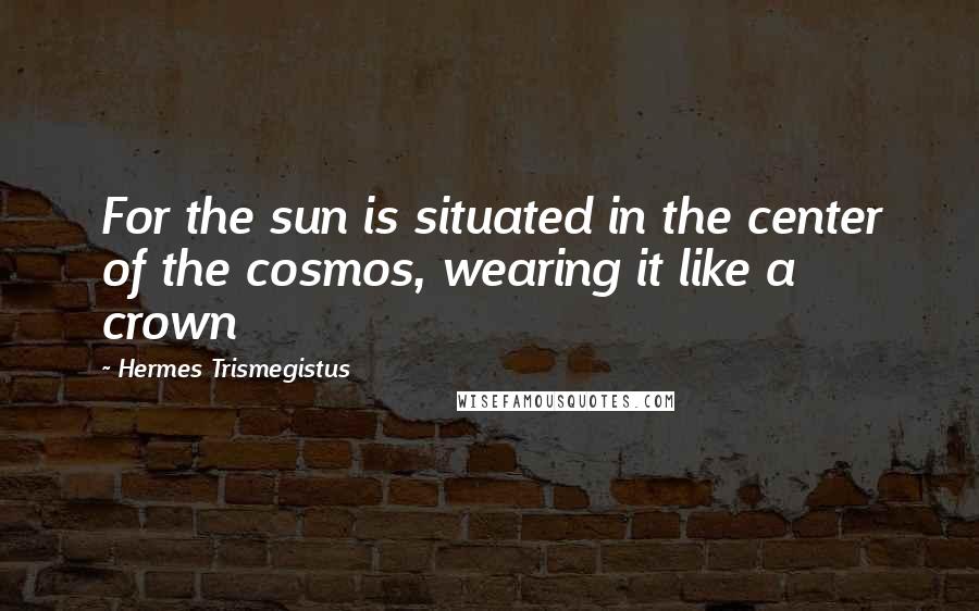 Hermes Trismegistus Quotes: For the sun is situated in the center of the cosmos, wearing it like a crown