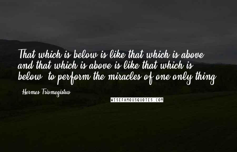 Hermes Trismegistus Quotes: That which is below is like that which is above, and that which is above is like that which is below, to perform the miracles of one only thing.