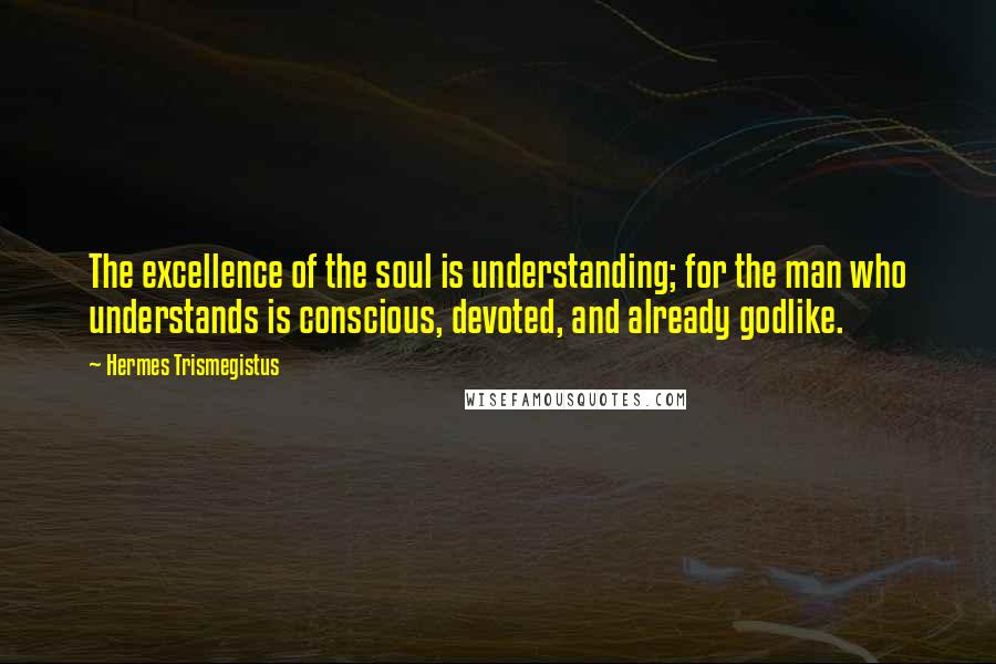 Hermes Trismegistus Quotes: The excellence of the soul is understanding; for the man who understands is conscious, devoted, and already godlike.
