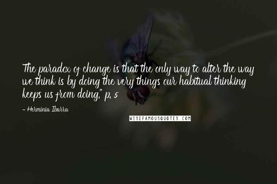 Herminia Ibarra Quotes: The paradox of change is that the only way to alter the way we think is by doing the very things our habitual thinking keeps us from doing." p. 5