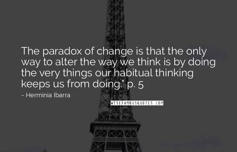 Herminia Ibarra Quotes: The paradox of change is that the only way to alter the way we think is by doing the very things our habitual thinking keeps us from doing." p. 5