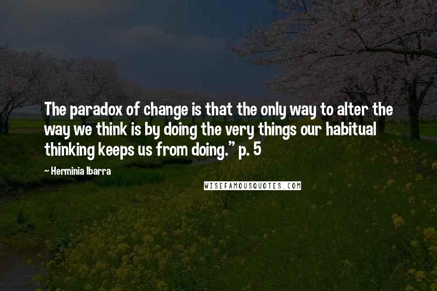 Herminia Ibarra Quotes: The paradox of change is that the only way to alter the way we think is by doing the very things our habitual thinking keeps us from doing." p. 5