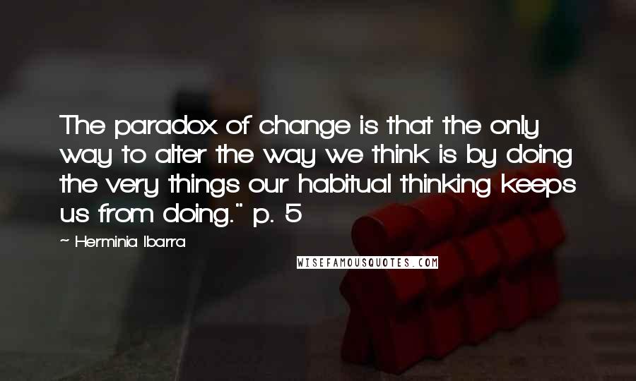 Herminia Ibarra Quotes: The paradox of change is that the only way to alter the way we think is by doing the very things our habitual thinking keeps us from doing." p. 5