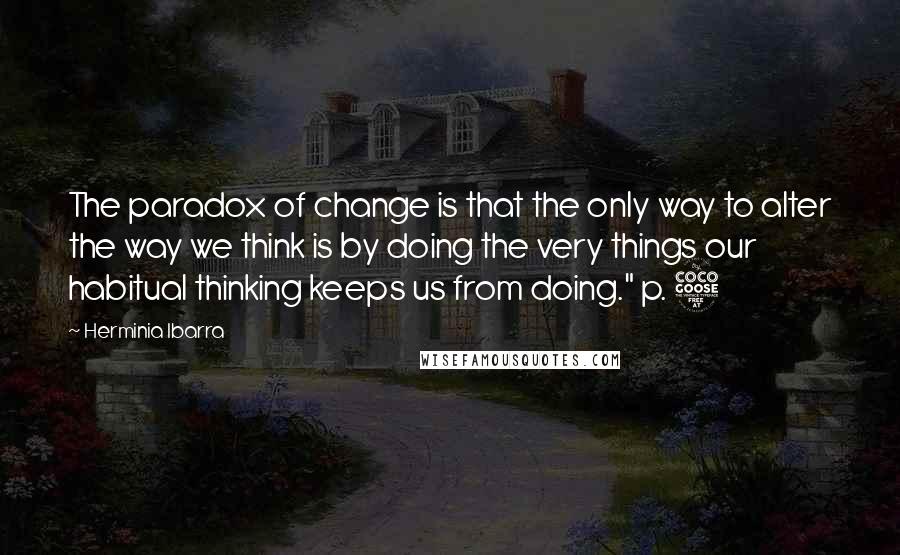 Herminia Ibarra Quotes: The paradox of change is that the only way to alter the way we think is by doing the very things our habitual thinking keeps us from doing." p. 5