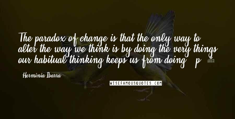 Herminia Ibarra Quotes: The paradox of change is that the only way to alter the way we think is by doing the very things our habitual thinking keeps us from doing." p. 5