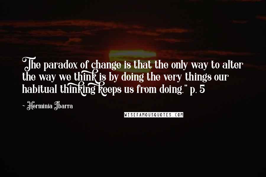 Herminia Ibarra Quotes: The paradox of change is that the only way to alter the way we think is by doing the very things our habitual thinking keeps us from doing." p. 5