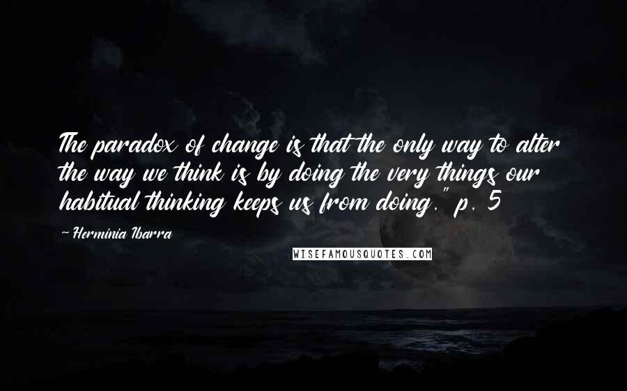 Herminia Ibarra Quotes: The paradox of change is that the only way to alter the way we think is by doing the very things our habitual thinking keeps us from doing." p. 5