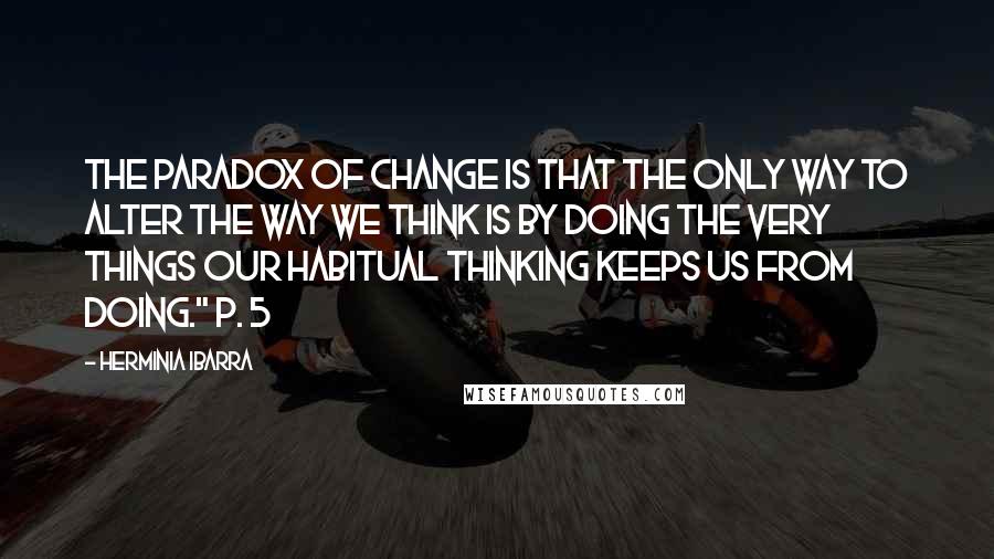 Herminia Ibarra Quotes: The paradox of change is that the only way to alter the way we think is by doing the very things our habitual thinking keeps us from doing." p. 5